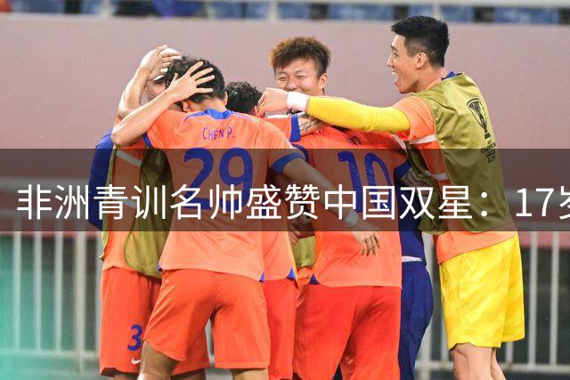 非洲青训名帅盛赞中国双星：17岁新星实力比肩切尔西天才